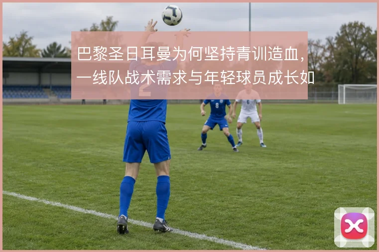 巴黎圣日耳曼为何坚持青训造血,一线队战术需求与年轻球员成长如何衔接
