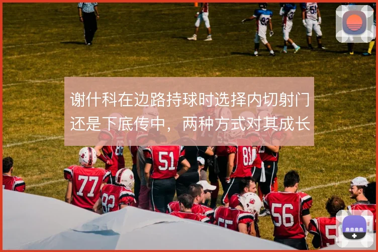 谢什科在边路持球时选择内切射门还是下底传中,两种方式对其成长意义不同