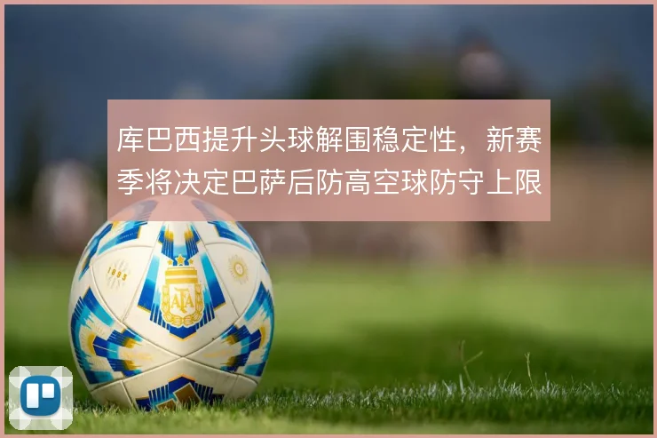库巴西提升头球解围稳定性，新赛季将决定巴萨后防高空球防守上限