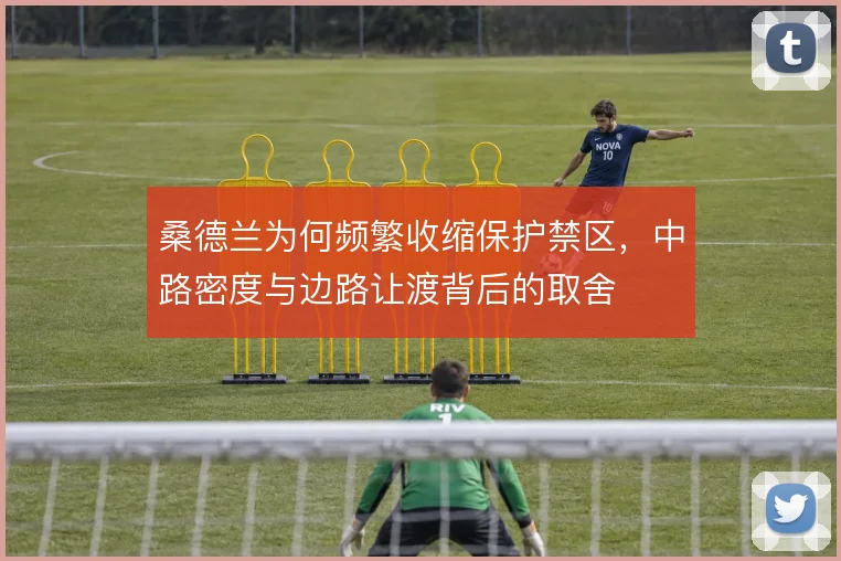 桑德兰为何频繁收缩保护禁区，中路密度与边路让渡背后的取舍