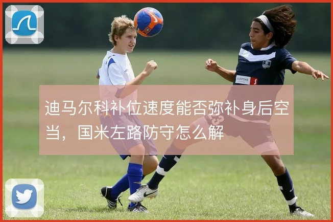 迪马尔科补位速度能否弥补身后空当，国米左路防守怎么解