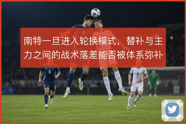 南特一旦进入轮换模式,替补与主力之间的战术落差能否被体系弥补