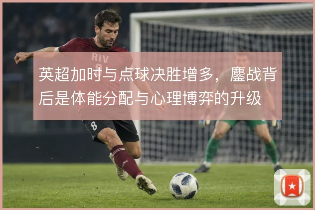 英超加时与点球决胜增多,鏖战背后是体能分配与心理博弈的升级